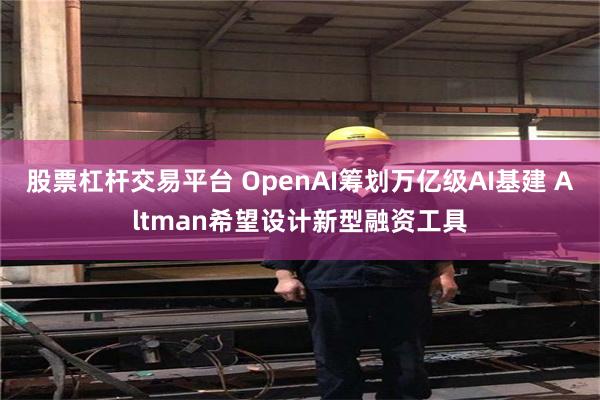 股票杠桿交易平臺 OpenAI籌劃萬億級AI基建 Altman希望設計新型融資工具
